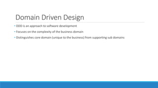 Domain Driven Design
• DDD is an approach to software development
• Focuses on the complexity of the business domain
• Distinguishes core domain (unique to the business) from supporting sub domains
 