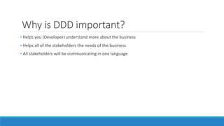Why is DDD important?
• Helps you (Developer) understand more about the business
• Helps all of the stakeholders the needs of the business
• All stakeholders will be communicating in one language
 