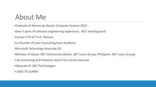 About Me
•Graduate of Ateneo de Davao, Computer Science 2012
•Over 5 years of software engineering experience, .NET and AngularJS
•Former CTO of T.H.E. Patrons
•Co-founder of Lean Consulting/Lean Academy
•Microsoft Technology Associate (2)
•Member of Davao .NET Community (Davao .NET Users Group, Philippine .NET Users Group)
•I do consulting and freelance work from clients overseas
•Advocate of .NET Technologies
•I LOVE TO LEARN!
 