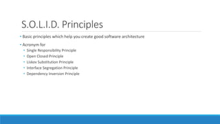 S.O.L.I.D. Principles
• Basic principles which help you create good software architecture
• Acronym for
• Single Responsibility Principle
• Open Closed Principle
• Liskov Substitution Principle
• Interface Segregation Principle
• Dependency Inversion Principle
 