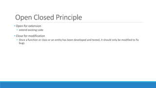 Open Closed Principle
• Open for extension
• extend existing code
• Close for modification
• Once a function or class or an entity has been developed and tested, it should only be modified to fix
bugs
 