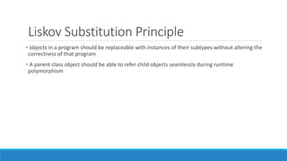 Liskov Substitution Principle
• objects in a program should be replaceable with instances of their subtypes without altering the
correctness of that program
• A parent class object should be able to refer child objects seamlessly during runtime
polymorphism
 