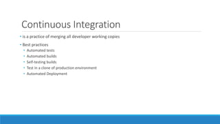 Continuous Integration
• is a practice of merging all developer working copies
• Best practices
• Automated tests
• Automated builds
• Self-testing builds
• Test in a clone of production environment
• Automated Deployment
 