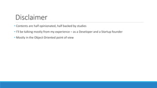 Disclaimer
• Contents are half opinionated, half backed by studies
• I’ll be talking mostly from my experience – as a Developer and a Startup founder
• Mostly in the Object Oriented point of view
 