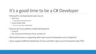 It’s a good time to be a C# Developer
• Microsoft is moving towards open source
• .NET Core
• https://github.com/dotnet/core
• Visual Studio Code
• Runs on Linux, Mac and Windows
• Xamarin for Cross platform mobile development
• Using C#
• iOS, Android and Windows Phone and Mac OS
• Microsoft has been a supporting other open source frameworks such as AngularJS
• Azure supports different distribution of Linux and other open source frameworks (also PHP)
 