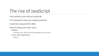The rise of JavaScript
• Your website sucks without JavaScript
• JS Frameworks make your website powerful
• JavaScript conquered the Web
• Now its taking over other areas
• Mobile
• PhoneGap, Ionic, Sencha Touch, jQuery Mobile and many more
• Server Side Applications
• Node JS
 