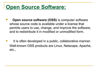 Open Source Software:


Open source software (OSS) is computer software
whose source code is available under a license that
permits users to use, change, and improve the software,
and to redistribute it in modified or unmodified form.



It is often developed in a public, collaborative manner.
Well-known OSS products are Linux, Netscape, Apache,
etc.,

 