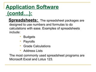 Application Software
(contd…):
Spreadsheets:

The spreadsheet packages are
designed to use numbers and formulas to do
calculations with ease. Examples of spreadsheets
include:
 Budgets
 Payrolls
 Grade Calculations
 Address Lists
The most commonly used spreadsheet programs are
Microsoft Excel and Lotus 123.

 