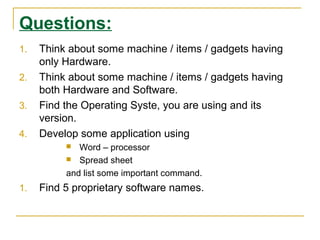 Questions:
1.
2.
3.
4.

Think about some machine / items / gadgets having
only Hardware.
Think about some machine / items / gadgets having
both Hardware and Software.
Find the Operating Syste, you are using and its
version.
Develop some application using
Word – processor
 Spread sheet
and list some important command.


1.

Find 5 proprietary software names.

 