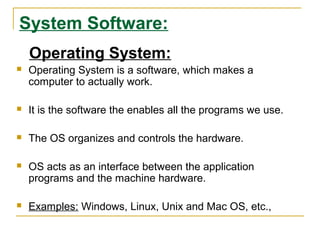 System Software:
Operating System:


Operating System is a software, which makes a
computer to actually work.



It is the software the enables all the programs we use.



The OS organizes and controls the hardware.



OS acts as an interface between the application
programs and the machine hardware.



Examples: Windows, Linux, Unix and Mac OS, etc.,

 