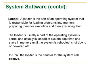 System Software (contd):
Loader: A loader is the part of an operating system that
is responsible for loading programs into memory,
preparing them for execution and then executing them.
The loader is usually a part of the operating system's
kernel and usually is loaded at system boot time and
stays in memory until the system is rebooted, shut down,
or powered off.
In Unix, the loader is the handler for the system call
execve.

 