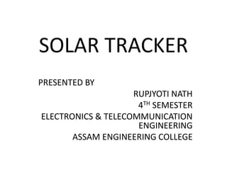 SOLAR TRACKER
PRESENTED BY
RUPJYOTI NATH
4TH SEMESTER
ELECTRONICS & TELECOMMUNICATION
ENGINEERING
ASSAM ENGINEERING COLLEGE
 