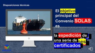 Esta foto de Autor desconocido está bajo licencia CC BY
Disposiciones técnicas
El objetivo
principal del
Convenio SOLAS
es
normas mínimas
y la utilización de
los buques
Los Estados de
abanderamiento
cumplan las
disposiciones
del Convenio
la expedición de
una serie de
certificados
 