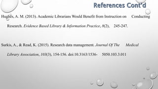 13
Hughes, A. M. (2013). Academic Librarians Would Benefit from Instruction on Conducting
Research. Evidence Based Library & Information Practice, 8(2), 245-247.
Surkis, A., & Read, K. (2015). Research data management. Journal Of The Medical
Library Association, 103(3), 154-156. doi:10.3163/1536- 5050.103.3.011
 