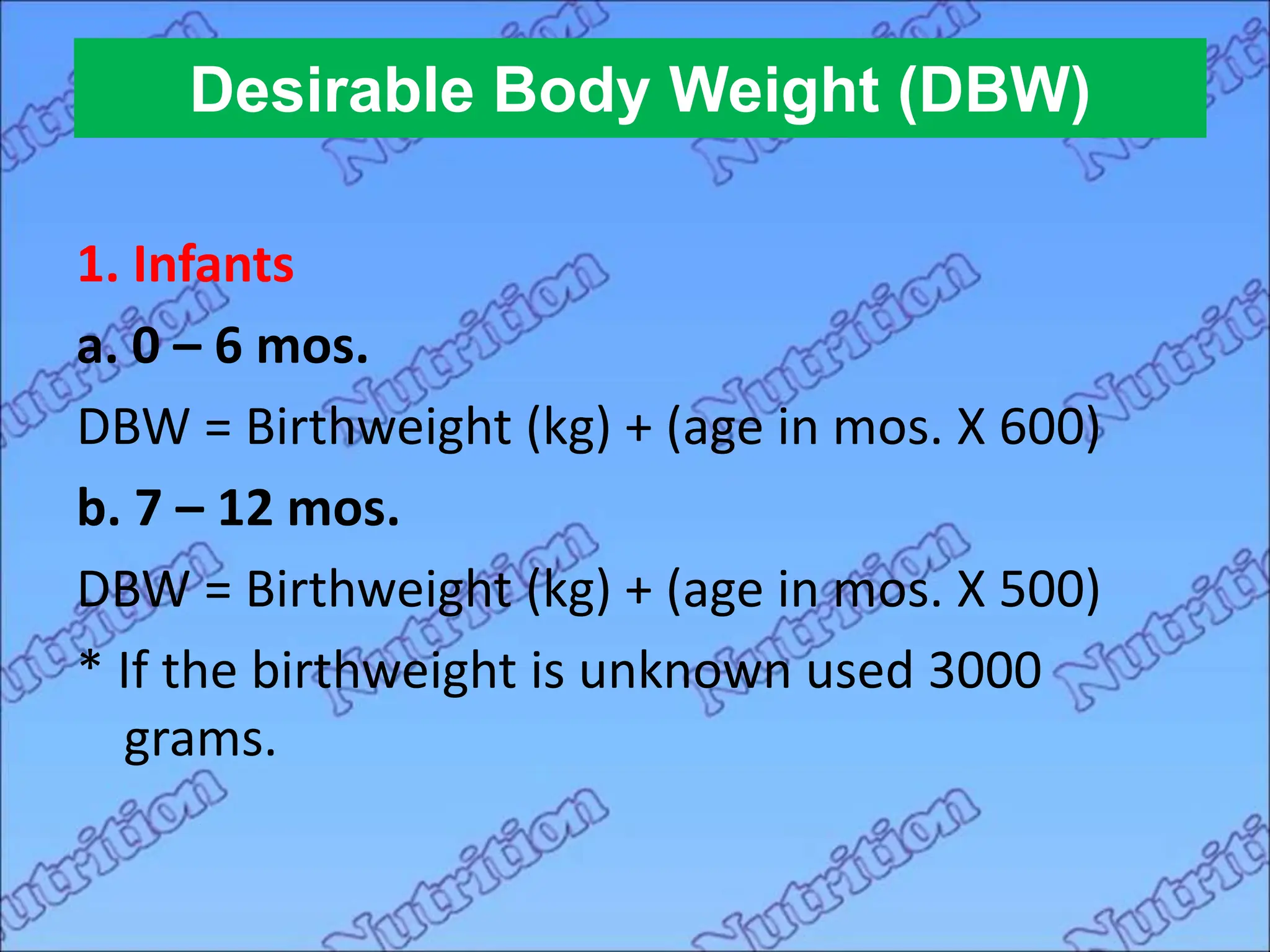 Desirable Body Weight (DBW)
1. Infants
a. 0 – 6 mos.
DBW = Birthweight (kg) + (age in mos. X 600)
b. 7 – 12 mos.
DBW = Birthweight (kg) + (age in mos. X 500)
* If the birthweight is unknown used 3000
grams.
 