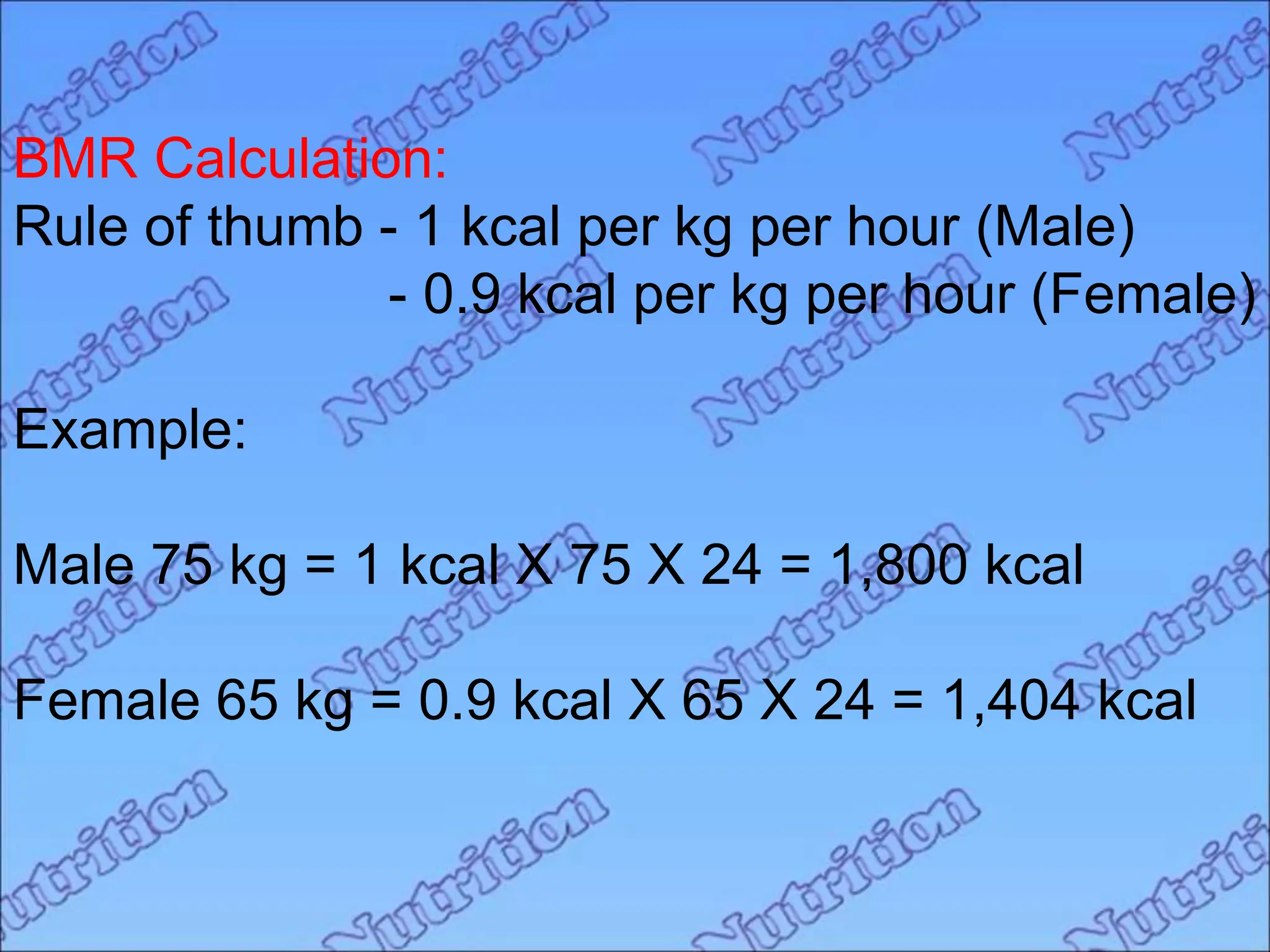 BMR Calculation:
Rule of thumb - 1 kcal per kg per hour (Male)
- 0.9 kcal per kg per hour (Female)
Example:
Male 75 kg = 1 kcal X 75 X 24 = 1,800 kcal
Female 65 kg = 0.9 kcal X 65 X 24 = 1,404 kcal
 