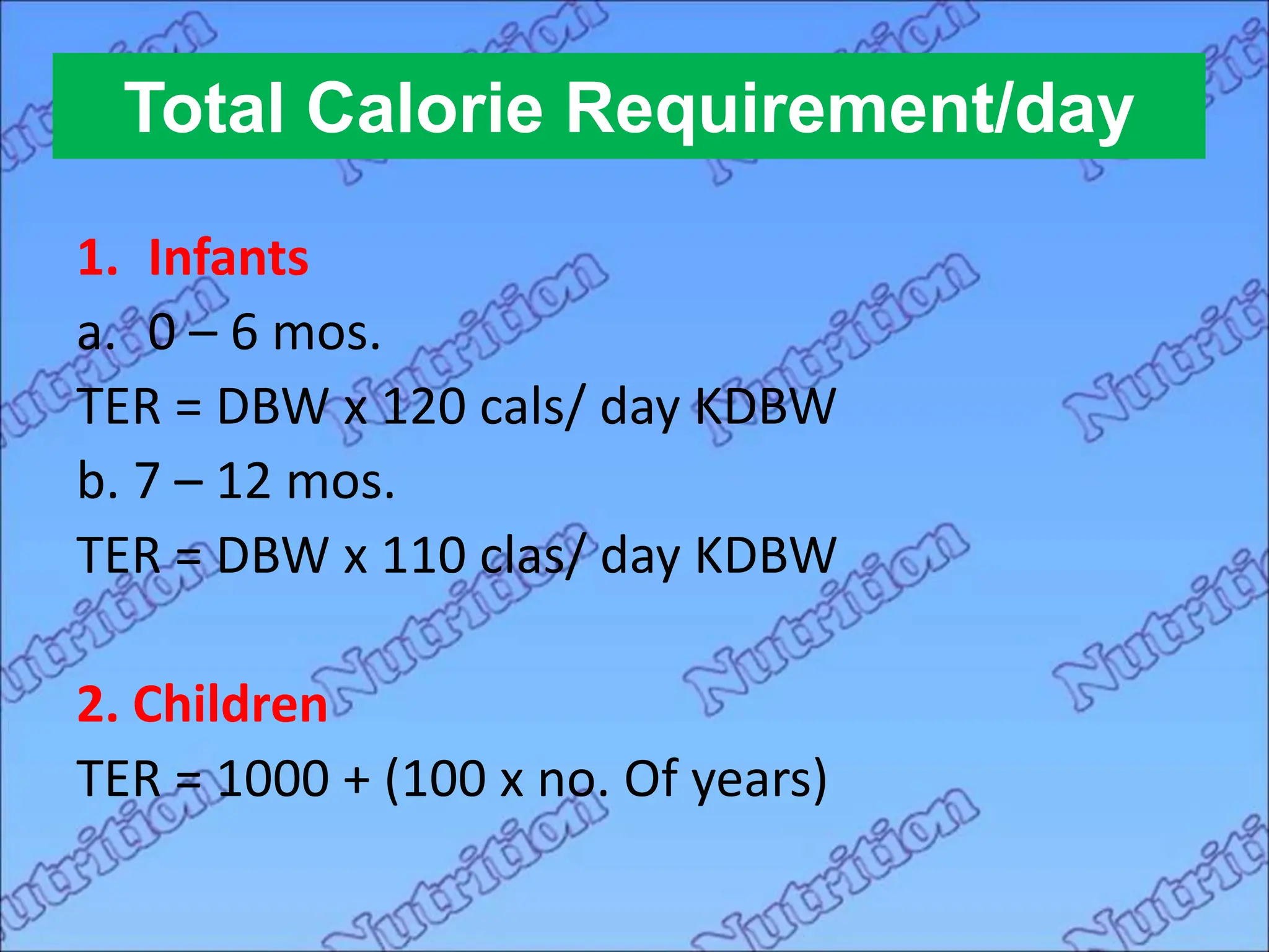 Total Calorie Requirement/day
1. Infants
a. 0 – 6 mos.
TER = DBW x 120 cals/ day KDBW
b. 7 – 12 mos.
TER = DBW x 110 clas/ day KDBW
2. Children
TER = 1000 + (100 x no. Of years)
 