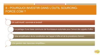 8 - POURQUOI INVESTIR DANS L’OUTIL SOURCING-
FORCE.COM ?
Un outil intuitif, convivial et évolutif
Le partage d’une base commune de fournisseurs autorisés pour l’envoi des appels d’offre ;
Une simplification de la constitution de l’appel d’offre et de la procédure d’envoi ;
Une gestion des réponses simplifiées ;
 
