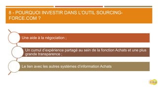 8 - POURQUOI INVESTIR DANS L’OUTIL SOURCING-
FORCE.COM ?
Une aide à la négociation ;
Un cumul d’expérience partagé au sein de la fonction Achats et une plus
grande transparence ;
Le lien avec les autres systèmes d’information Achats
 