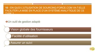 10 - EN QUOI L’UTILISATION DE SOURCING-FORCE.COM VA-T-ELLE
FACILITER LA MISE EN PLACE D’UN SYSTÈME ANALYTIQUE DE CE
TYPE ?
Un outil de gestion adapté
Vision globale des fournisseurs
Facilité d’utilisation
Assurer un suivi
 