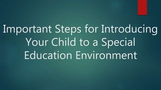 Important Steps for Introducing
Your Child to a Special
Education Environment
 
