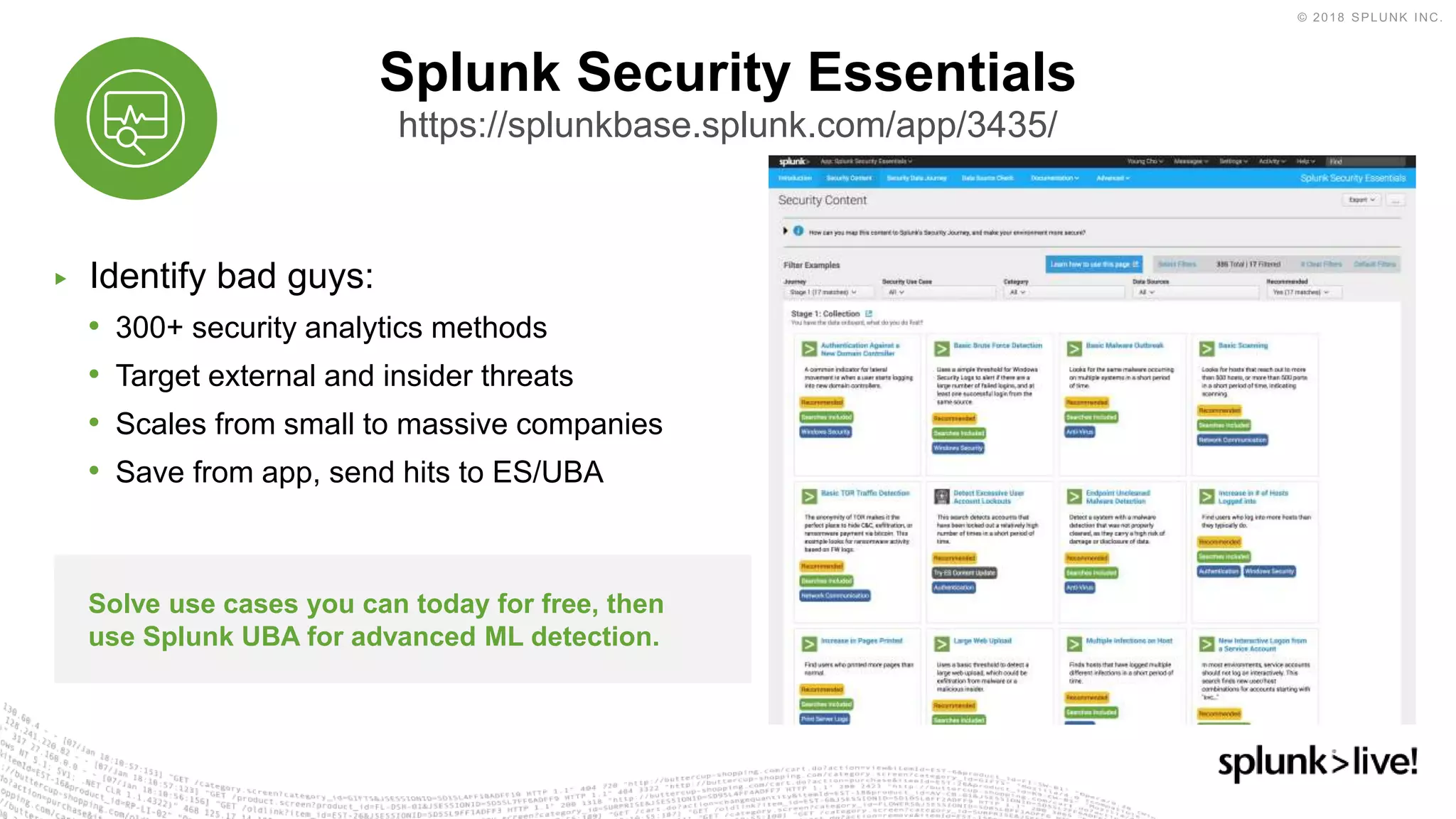 ▶ Identify bad guys:
• 300+ security analytics methods
• Target external and insider threats
• Scales from small to massive companies
• Save from app, send hits to ES/UBA
Splunk Security Essentials
https://splunkbase.splunk.com/app/3435/
Solve use cases you can today for free, then
use Splunk UBA for advanced ML detection.
 