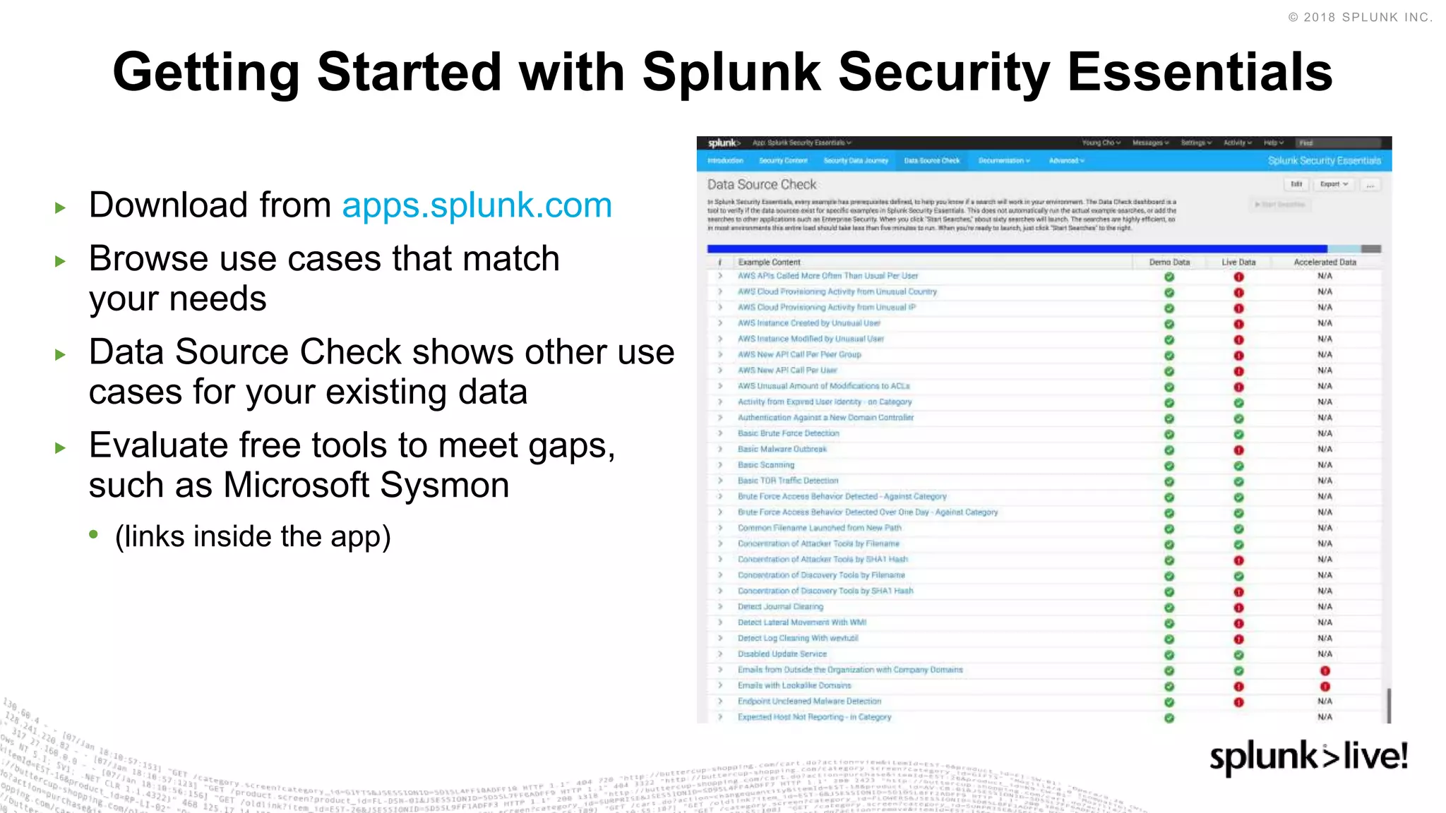 ▶ Download from apps.splunk.com
▶ Browse use cases that match
your needs
▶ Data Source Check shows other use
cases for your existing data
▶ Evaluate free tools to meet gaps,
such as Microsoft Sysmon
• (links inside the app)
Getting Started with Splunk Security Essentials
 