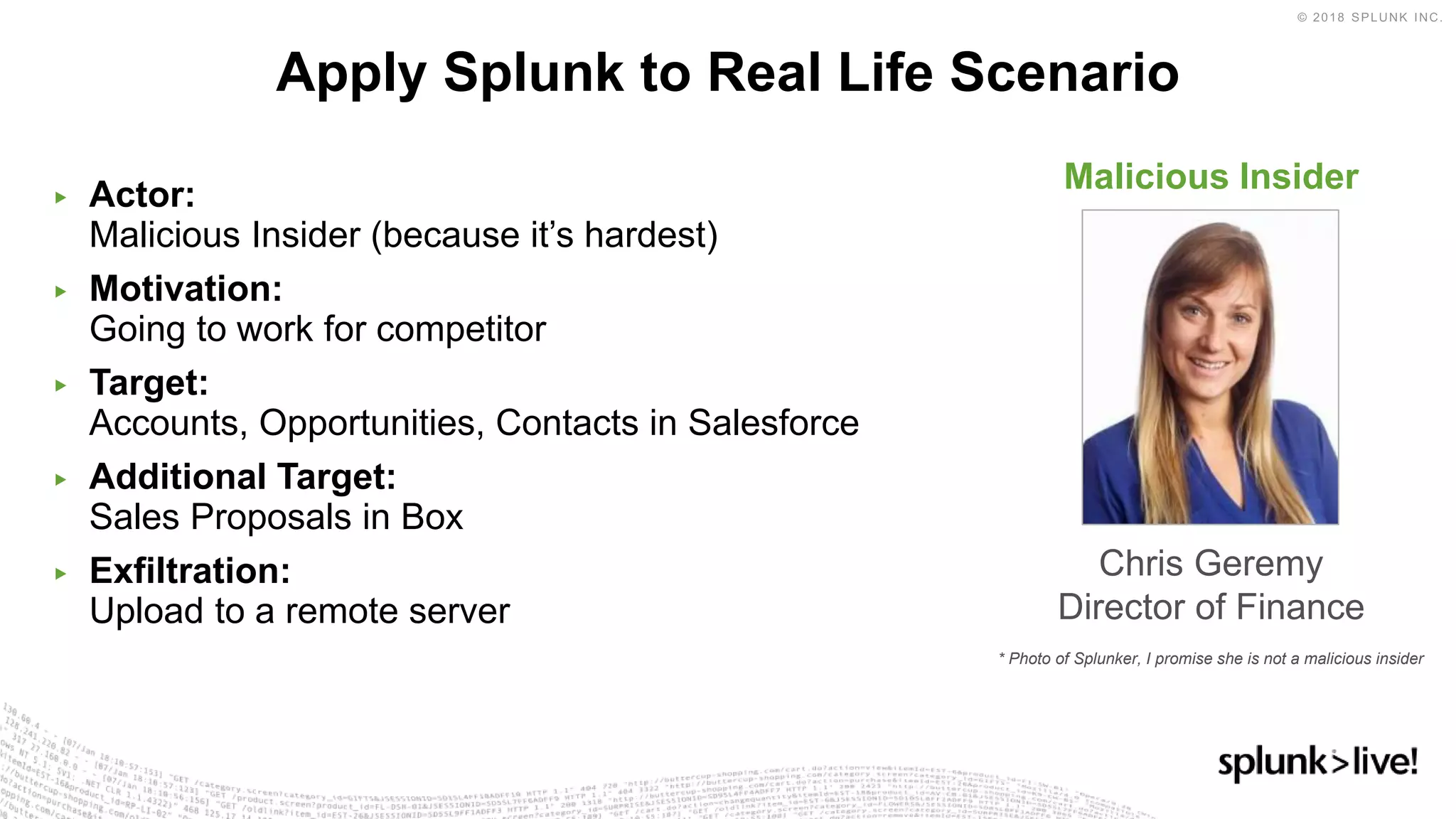 ▶ Actor:
Malicious Insider (because it’s hardest)
▶ Motivation:
Going to work for competitor
▶ Target:
Accounts, Opportunities, Contacts in Salesforce
▶ Additional Target:
Sales Proposals in Box
▶ Exfiltration:
Upload to a remote server
Apply Splunk to Real Life Scenario
Malicious Insider
Chris Geremy
Director of Finance
* Photo of Splunker, I promise she is not a malicious insider
 