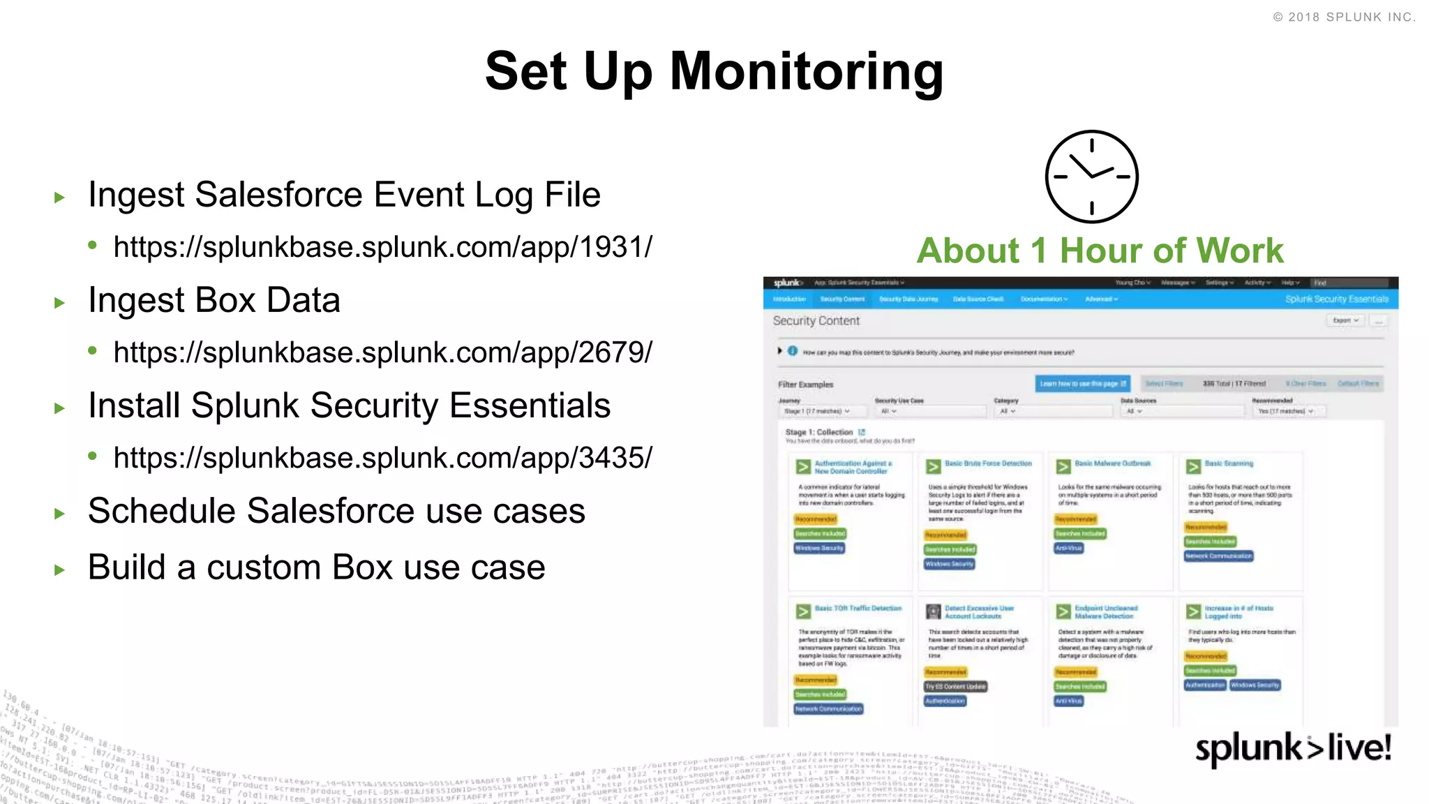 ▶ Ingest Salesforce Event Log File
• https://splunkbase.splunk.com/app/1931/
▶ Ingest Box Data
• https://splunkbase.splunk.com/app/2679/
▶ Install Splunk Security Essentials
• https://splunkbase.splunk.com/app/3435/
▶ Schedule Salesforce use cases
▶ Build a custom Box use case
Set Up Monitoring
About 1 Hour of Work
 