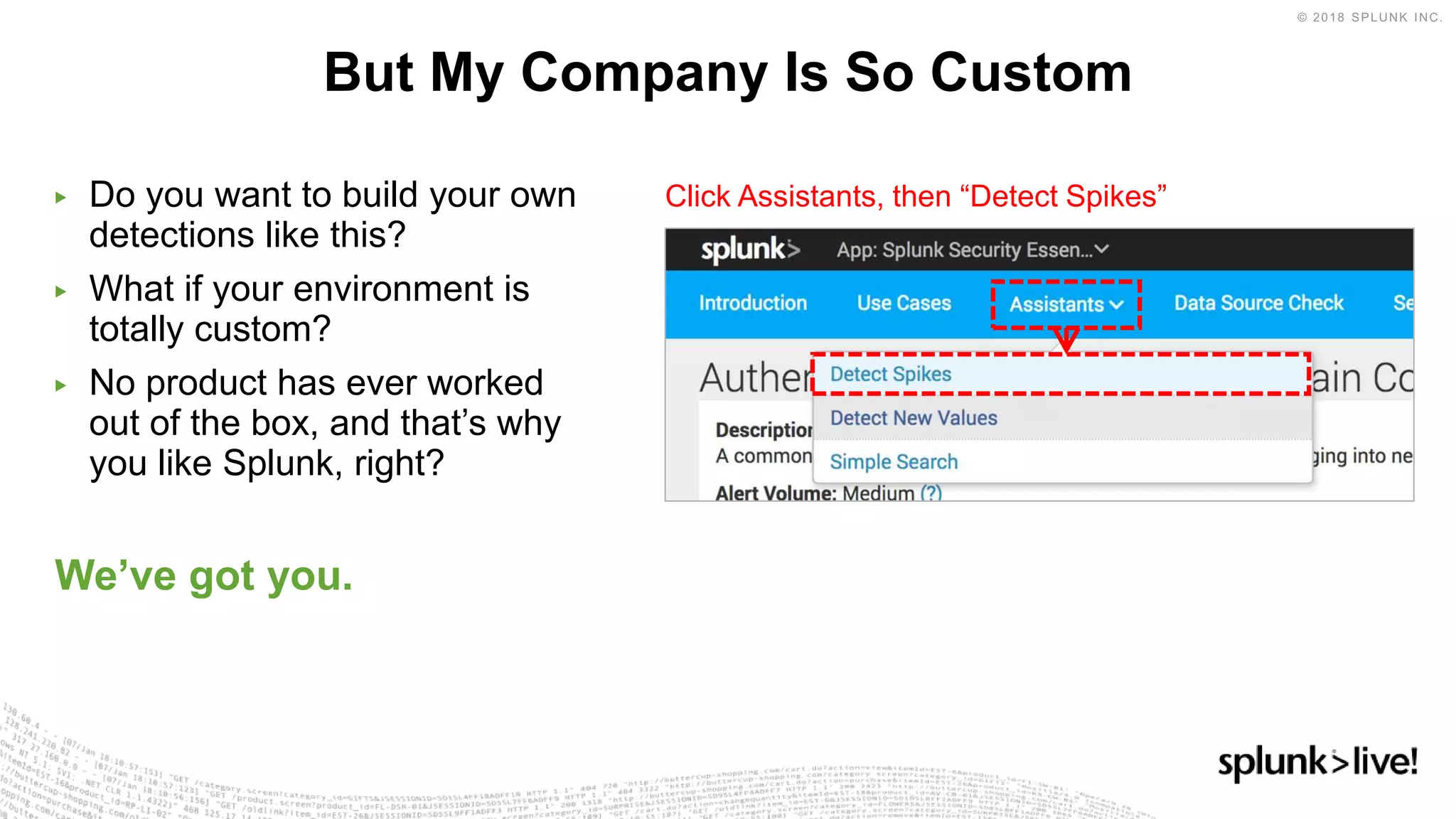 ▶ Do you want to build your own
detections like this?
▶ What if your environment is
totally custom?
▶ No product has ever worked
out of the box, and that’s why
you like Splunk, right?
We’ve got you.
But My Company Is So Custom
Click Assistants, then “Detect Spikes”
 