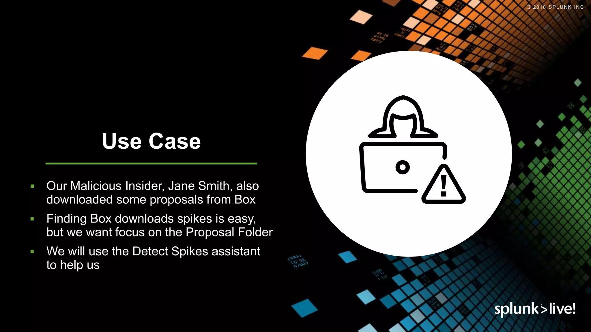 © 2018 SPLUNK INC.
Use Case
 Our Malicious Insider, Jane Smith, also
downloaded some proposals from Box
 Finding Box downloads spikes is easy,
but we want focus on the Proposal Folder
 We will use the Detect Spikes assistant
to help us
Use Case
 