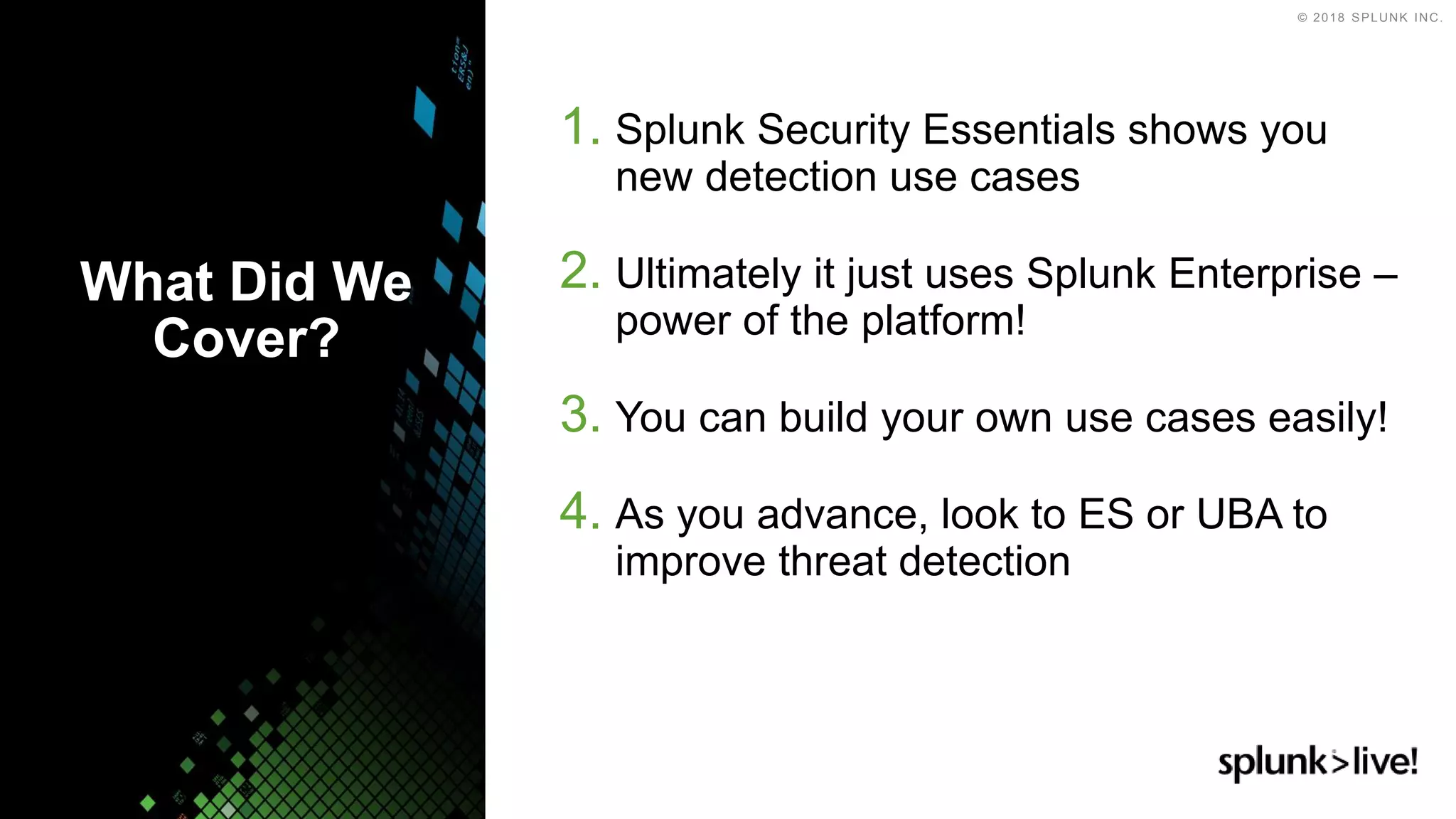 © 2018 SPLUNK INC.
1. Splunk Security Essentials shows you
new detection use cases
2. Ultimately it just uses Splunk Enterprise –
power of the platform!
3. You can build your own use cases easily!
4. As you advance, look to ES or UBA to
improve threat detection
What Did We
Cover?
 