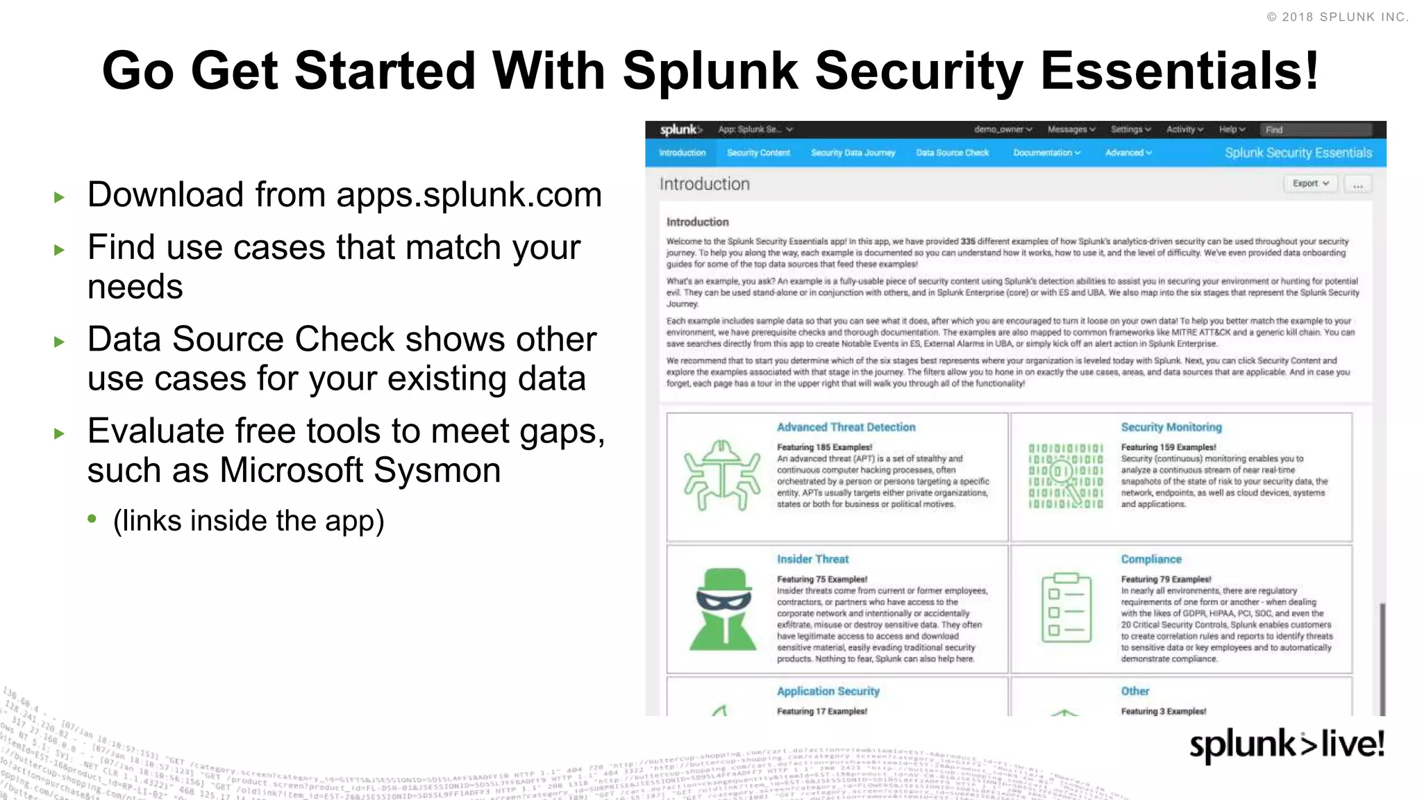 ▶ Download from apps.splunk.com
▶ Find use cases that match your
needs
▶ Data Source Check shows other
use cases for your existing data
▶ Evaluate free tools to meet gaps,
such as Microsoft Sysmon
• (links inside the app)
Go Get Started With Splunk Security Essentials!
 