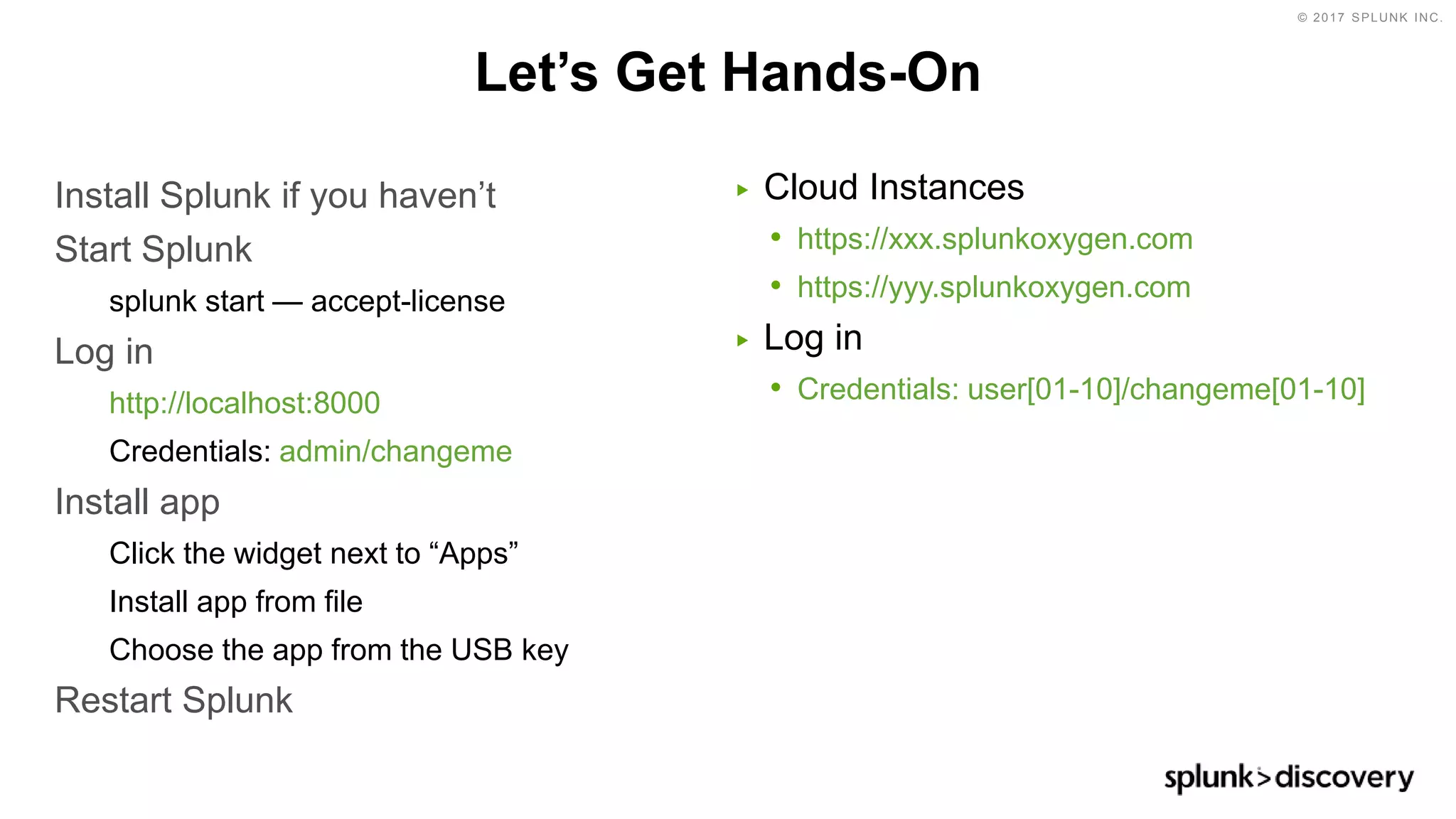 © 2017 SPLUNK INC.
Let’s Get Hands-On
Install Splunk if you haven’t
Start Splunk
splunk start — accept-license
Log in
http://localhost:8000
Credentials: admin/changeme
Install app
Click the widget next to “Apps”
Install app from file
Choose the app from the USB key
Restart Splunk
▶ Cloud Instances
• https://xxx.splunkoxygen.com
• https://yyy.splunkoxygen.com
▶ Log in
• Credentials: user[01-10]/changeme[01-10]
 