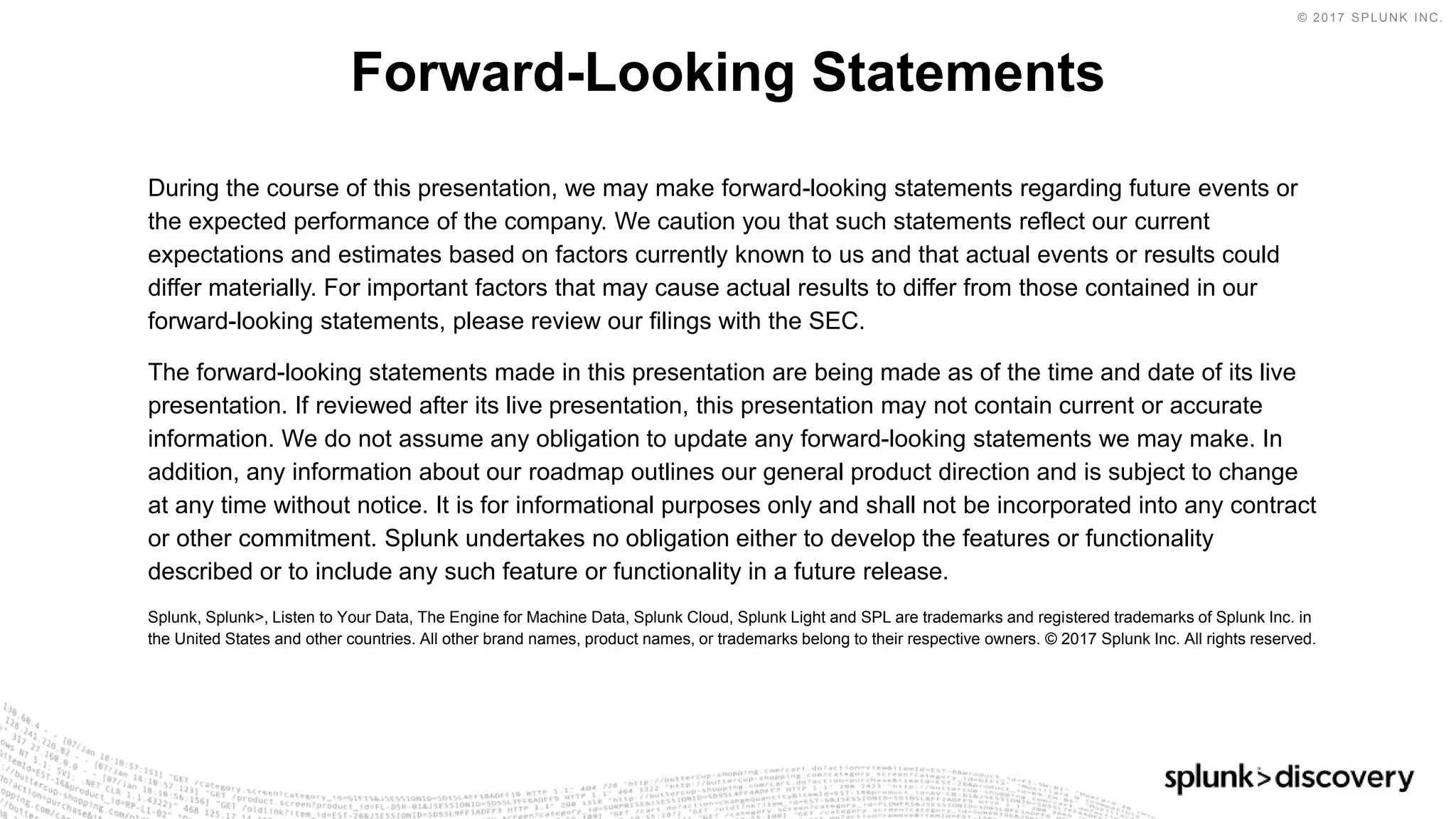 © 2017 SPLUNK INC.
During the course of this presentation, we may make forward-looking statements regarding future events or
the expected performance of the company. We caution you that such statements reflect our current
expectations and estimates based on factors currently known to us and that actual events or results could
differ materially. For important factors that may cause actual results to differ from those contained in our
forward-looking statements, please review our filings with the SEC.
The forward-looking statements made in this presentation are being made as of the time and date of its live
presentation. If reviewed after its live presentation, this presentation may not contain current or accurate
information. We do not assume any obligation to update any forward-looking statements we may make. In
addition, any information about our roadmap outlines our general product direction and is subject to change
at any time without notice. It is for informational purposes only and shall not be incorporated into any contract
or other commitment. Splunk undertakes no obligation either to develop the features or functionality
described or to include any such feature or functionality in a future release.
Splunk, Splunk>, Listen to Your Data, The Engine for Machine Data, Splunk Cloud, Splunk Light and SPL are trademarks and registered trademarks of Splunk Inc. in
the United States and other countries. All other brand names, product names, or trademarks belong to their respective owners. © 2017 Splunk Inc. All rights reserved.
Forward-Looking Statements
 