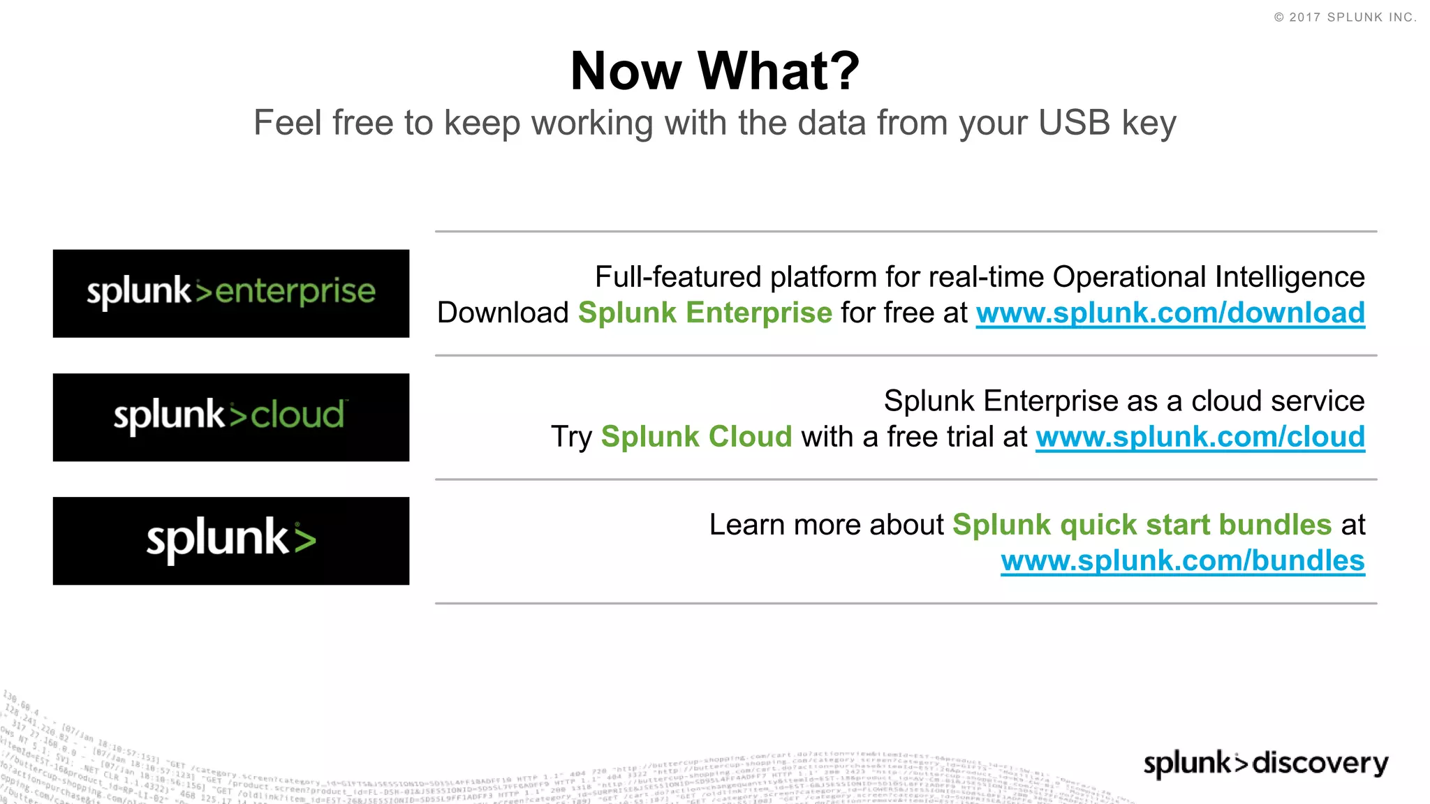 © 2017 SPLUNK INC.
Full-featured platform for real-time Operational Intelligence
Download Splunk Enterprise for free at www.splunk.com/download
Now What?
Feel free to keep working with the data from your USB key
Splunk Enterprise as a cloud service
Try Splunk Cloud with a free trial at www.splunk.com/cloud
Learn more about Splunk quick start bundles at
www.splunk.com/bundles
 