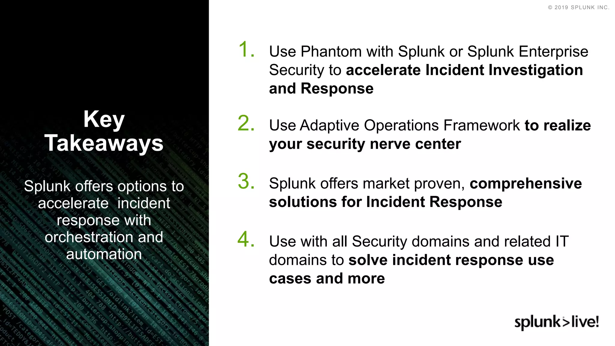 © 2019 SPLUNK INC.
1. Use Phantom with Splunk or Splunk Enterprise
Security to accelerate Incident Investigation
and Response
2. Use Adaptive Operations Framework to realize
your security nerve center
3. Splunk offers market proven, comprehensive
solutions for Incident Response
4. Use with all Security domains and related IT
domains to solve incident response use
cases and more
Splunk offers options to
accelerate incident
response with
orchestration and
automation
Key
Takeaways
 