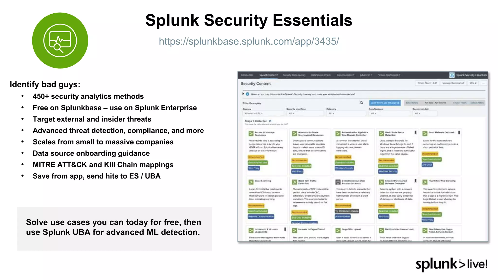 Identify bad guys:
• 450+ security analytics methods
• Free on Splunkbase – use on Splunk Enterprise
• Target external and insider threats
• Advanced threat detection, compliance, and more
• Scales from small to massive companies
• Data source onboarding guidance
• MITRE ATT&CK and Kill Chain mappings
• Save from app, send hits to ES / UBA
Splunk Security Essentials
https://splunkbase.splunk.com/app/3435/
Solve use cases you can today for free, then
use Splunk UBA for advanced ML detection.
 
