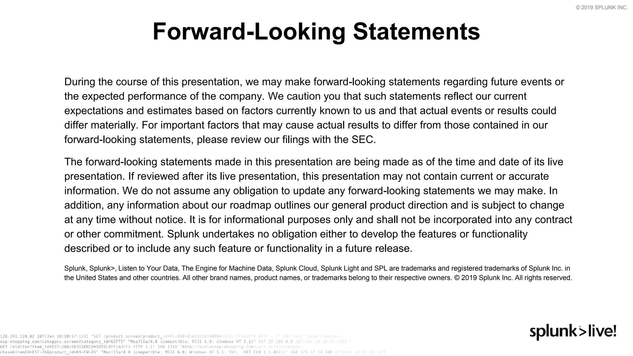 © 2019 SPLUNK INC.
During the course of this presentation, we may make forward-looking statements regarding future events or
the expected performance of the company. We caution you that such statements reflect our current
expectations and estimates based on factors currently known to us and that actual events or results could
differ materially. For important factors that may cause actual results to differ from those contained in our
forward-looking statements, please review our filings with the SEC.
The forward-looking statements made in this presentation are being made as of the time and date of its live
presentation. If reviewed after its live presentation, this presentation may not contain current or accurate
information. We do not assume any obligation to update any forward-looking statements we may make. In
addition, any information about our roadmap outlines our general product direction and is subject to change
at any time without notice. It is for informational purposes only and shall not be incorporated into any contract
or other commitment. Splunk undertakes no obligation either to develop the features or functionality
described or to include any such feature or functionality in a future release.
Splunk, Splunk>, Listen to Your Data, The Engine for Machine Data, Splunk Cloud, Splunk Light and SPL are trademarks and registered trademarks of Splunk Inc. in
the United States and other countries. All other brand names, product names, or trademarks belong to their respective owners. © 2019 Splunk Inc. All rights reserved.
Forward-Looking Statements
 
