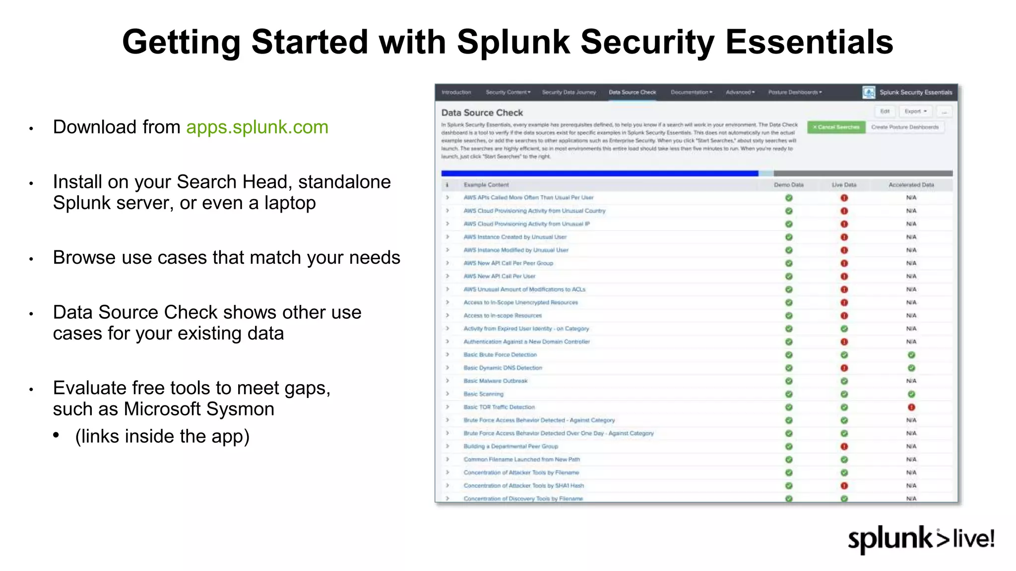 • Download from apps.splunk.com
• Install on your Search Head, standalone
Splunk server, or even a laptop
• Browse use cases that match your needs
• Data Source Check shows other use
cases for your existing data
• Evaluate free tools to meet gaps,
such as Microsoft Sysmon
• (links inside the app)
Getting Started with Splunk Security Essentials
 