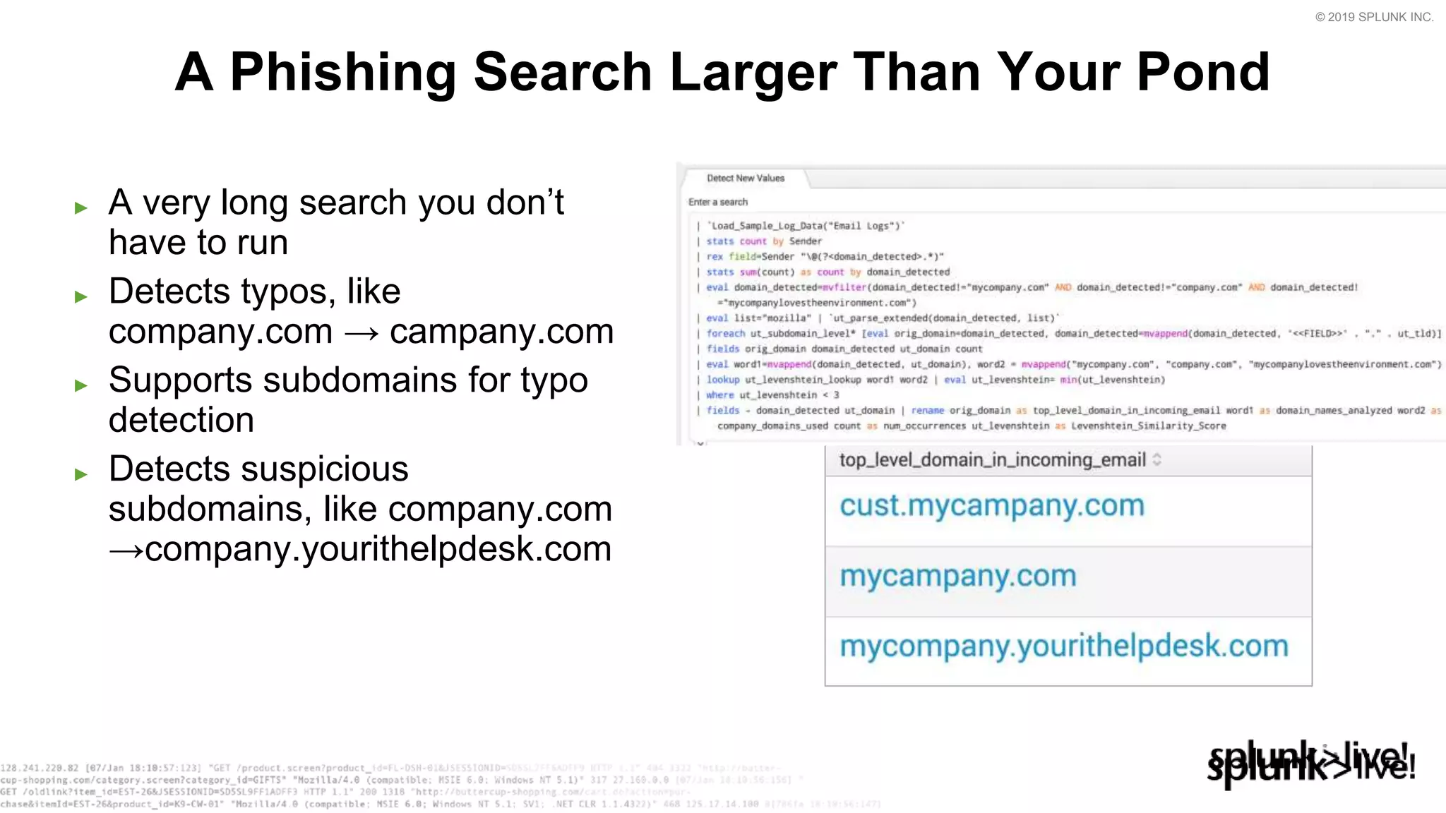 © 2019 SPLUNK INC.
► A very long search you don’t
have to run
► Detects typos, like
company.com → campany.com
► Supports subdomains for typo
detection
► Detects suspicious
subdomains, like company.com
→company.yourithelpdesk.com
A Phishing Search Larger Than Your Pond
 