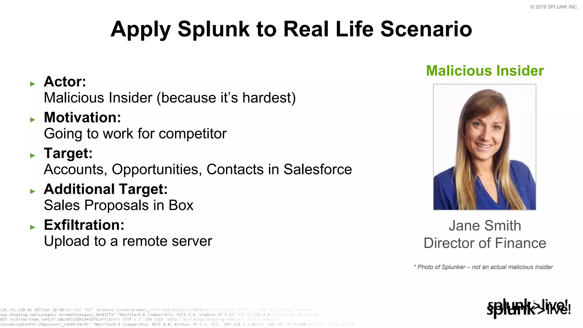 © 2019 SPLUNK INC.
► Actor:
Malicious Insider (because it’s hardest)
► Motivation:
Going to work for competitor
► Target:
Accounts, Opportunities, Contacts in Salesforce
► Additional Target:
Sales Proposals in Box
► Exfiltration:
Upload to a remote server
Apply Splunk to Real Life Scenario
Malicious Insider
Jane Smith
Director of Finance
* Photo of Splunker – not an actual malicious insider
 