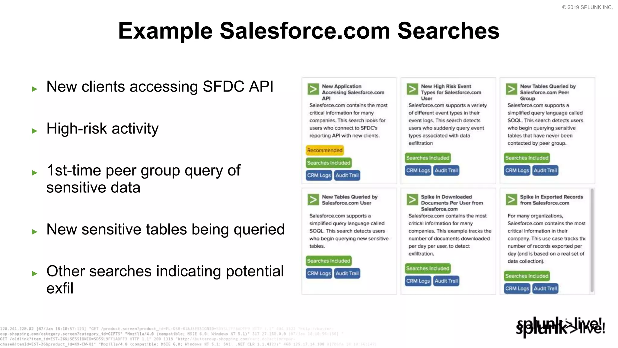 © 2019 SPLUNK INC.
► New clients accessing SFDC API
► High-risk activity
► 1st-time peer group query of
sensitive data
► New sensitive tables being queried
► Other searches indicating potential
exfil
Example Salesforce.com Searches
 