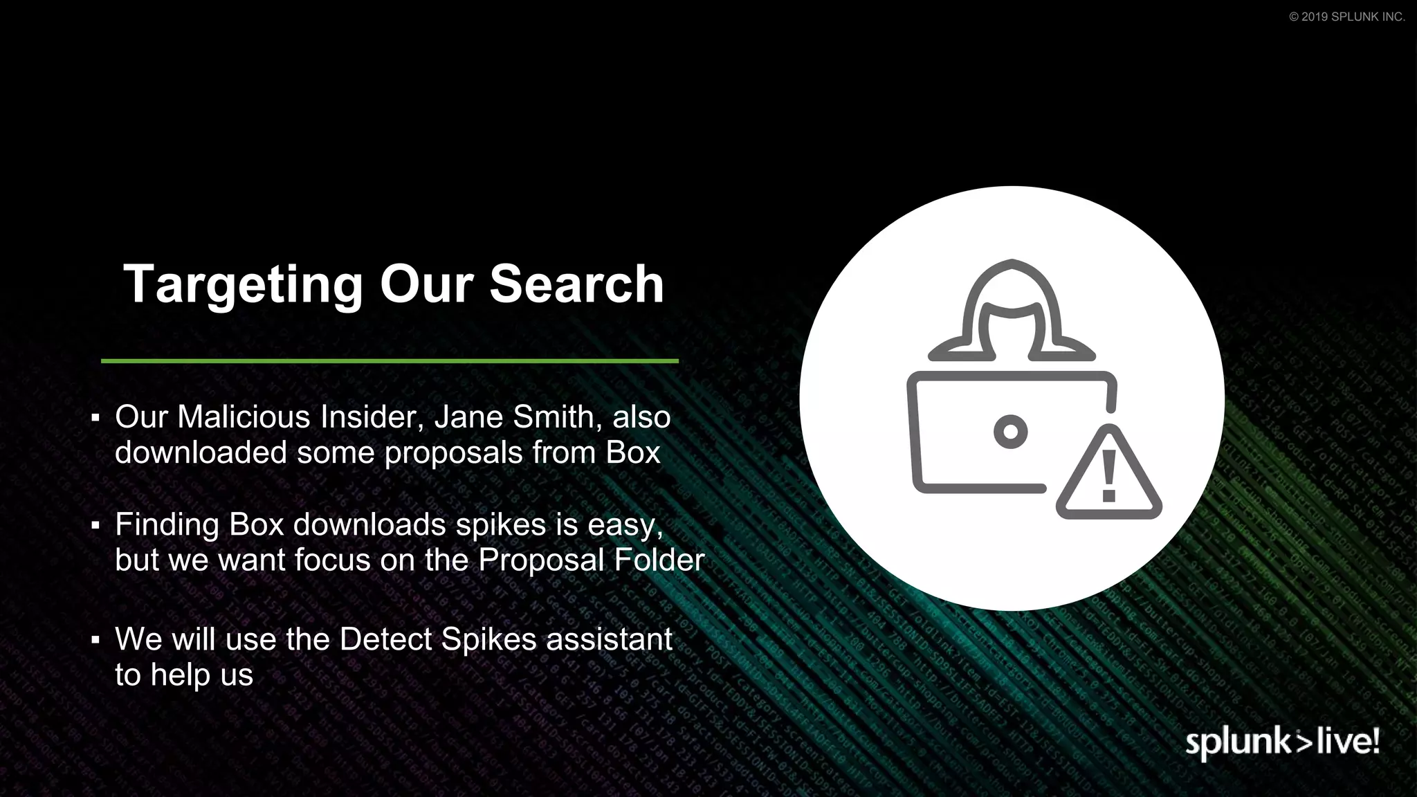 © 2019 SPLUNK INC.
Targeting Our Search
▪ Our Malicious Insider, Jane Smith, also
downloaded some proposals from Box
▪ Finding Box downloads spikes is easy,
but we want focus on the Proposal Folder
▪ We will use the Detect Spikes assistant
to help us
 