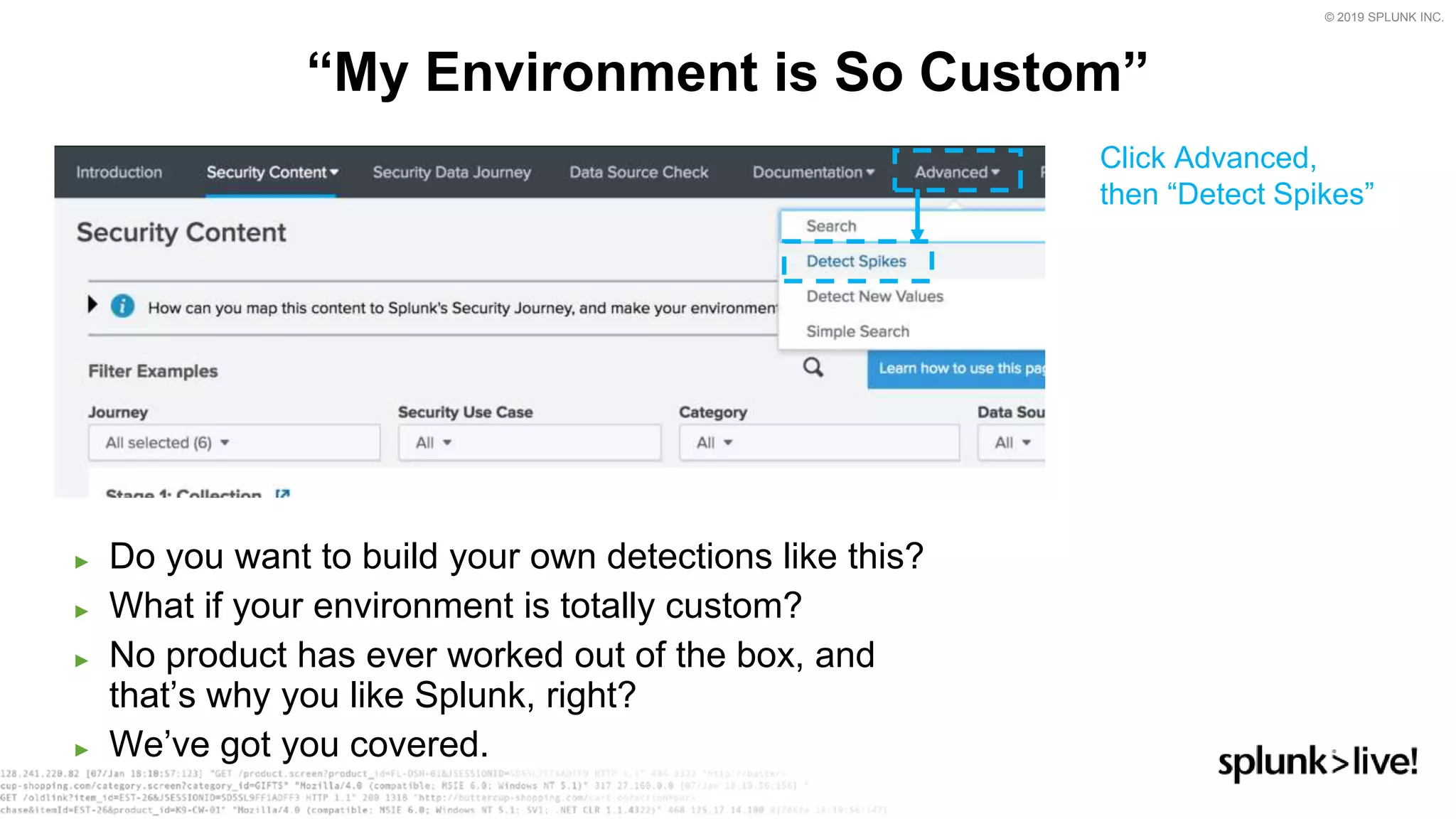 © 2019 SPLUNK INC.
► Do you want to build your own detections like this?
► What if your environment is totally custom?
► No product has ever worked out of the box, and
that’s why you like Splunk, right?
► We’ve got you covered.
“My Environment is So Custom”
Click Advanced,
then “Detect Spikes”
 