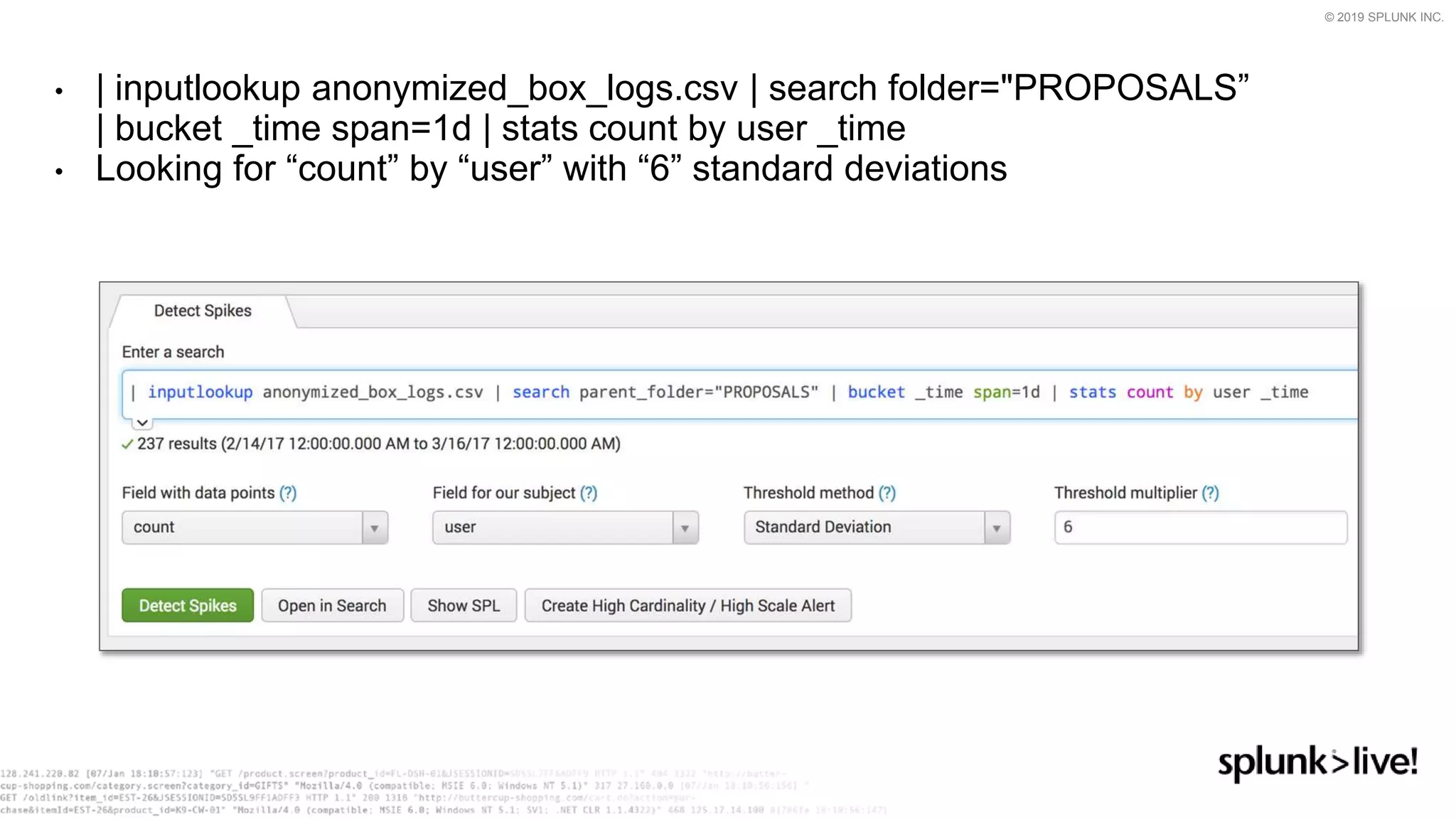 © 2019 SPLUNK INC.
• | inputlookup anonymized_box_logs.csv | search folder="PROPOSALS”
| bucket _time span=1d | stats count by user _time
• Looking for “count” by “user” with “6” standard deviations
 