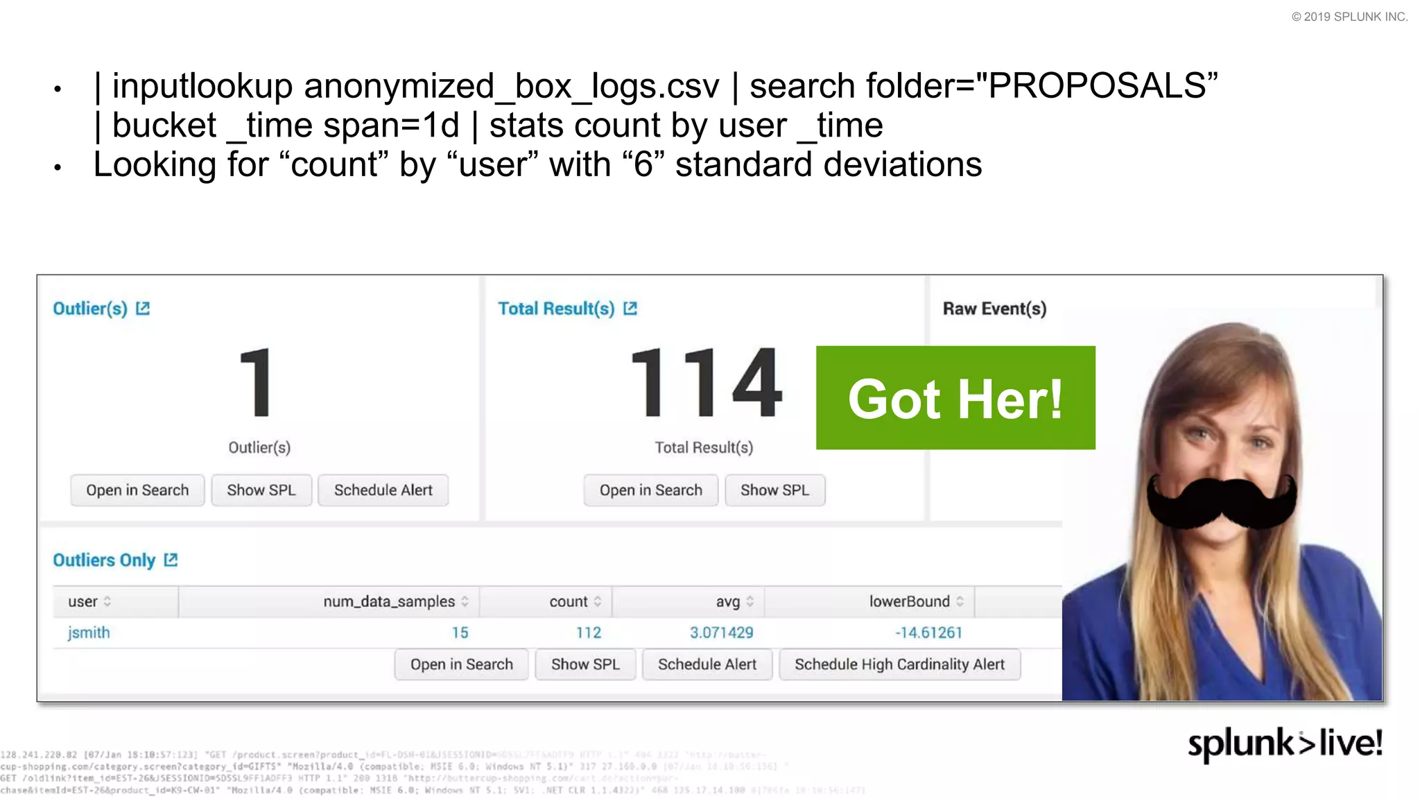 © 2019 SPLUNK INC.
• | inputlookup anonymized_box_logs.csv | search folder="PROPOSALS”
| bucket _time span=1d | stats count by user _time
• Looking for “count” by “user” with “6” standard deviations
Got Her!
 
