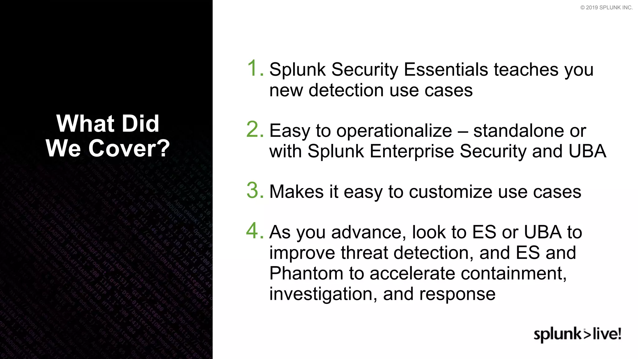 © 2019 SPLUNK INC.
1. Splunk Security Essentials teaches you
new detection use cases
2. Easy to operationalize – standalone or
with Splunk Enterprise Security and UBA
3. Makes it easy to customize use cases
4. As you advance, look to ES or UBA to
improve threat detection, and ES and
Phantom to accelerate containment,
investigation, and response
What Did
We Cover?
 
