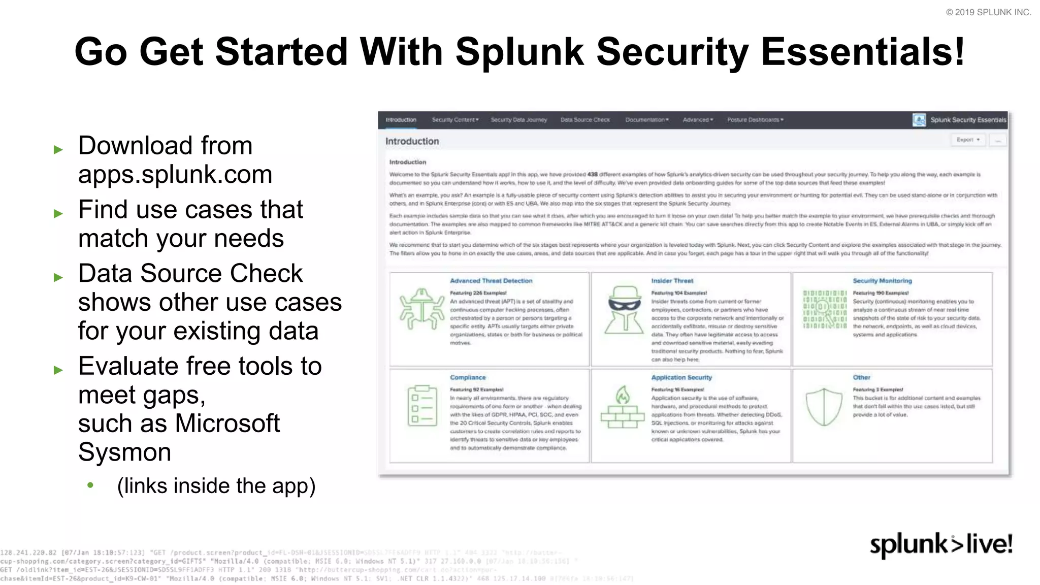 © 2019 SPLUNK INC.
► Download from
apps.splunk.com
► Find use cases that
match your needs
► Data Source Check
shows other use cases
for your existing data
► Evaluate free tools to
meet gaps,
such as Microsoft
Sysmon
• (links inside the app)
Go Get Started With Splunk Security Essentials!
 
