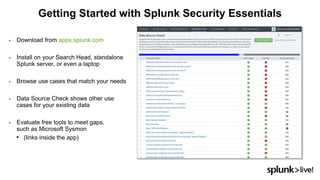 • Download from apps.splunk.com
• Install on your Search Head, standalone
Splunk server, or even a laptop
• Browse use cases that match your needs
• Data Source Check shows other use
cases for your existing data
• Evaluate free tools to meet gaps,
such as Microsoft Sysmon
• (links inside the app)
Getting Started with Splunk Security Essentials
 